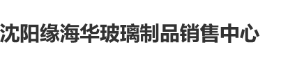 欧美大骚逼.com沈阳缘海华玻璃制品销售中心